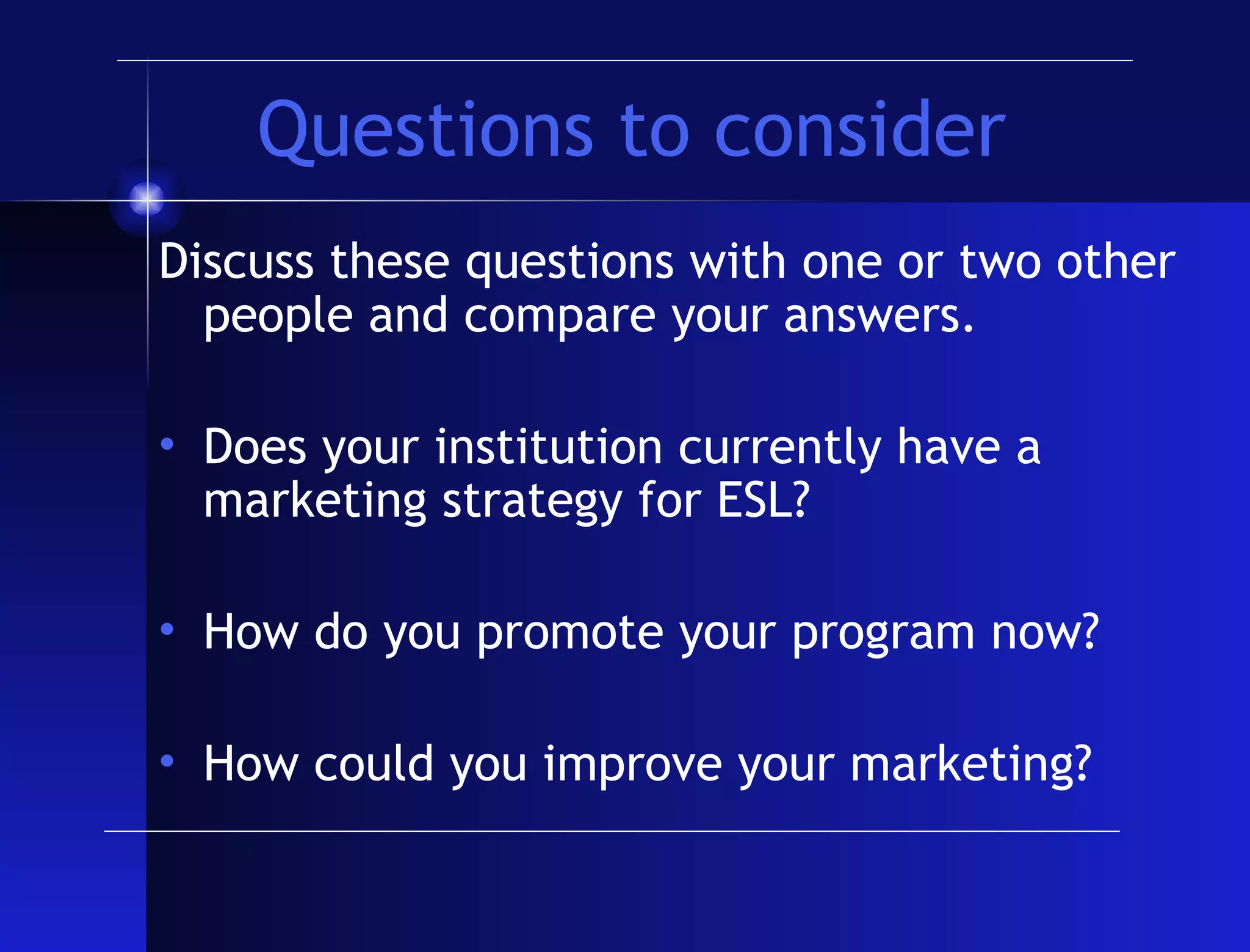 Questions to consider Discuss these questions with one or two other people and compare your answers. Does your institution currently have a marketing strategy for ESL? How do you promote your program now? How could you improve your marketing? 