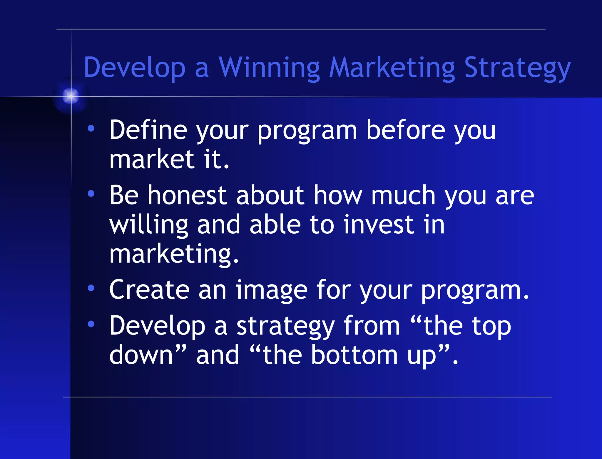 Develop a Winning Marketing Strategy Define your program before you market it. Be honest about how much you are willing and able to invest in marketing. Create an image for your program. Develop a strategy from “the top down” and “the bottom up”. 