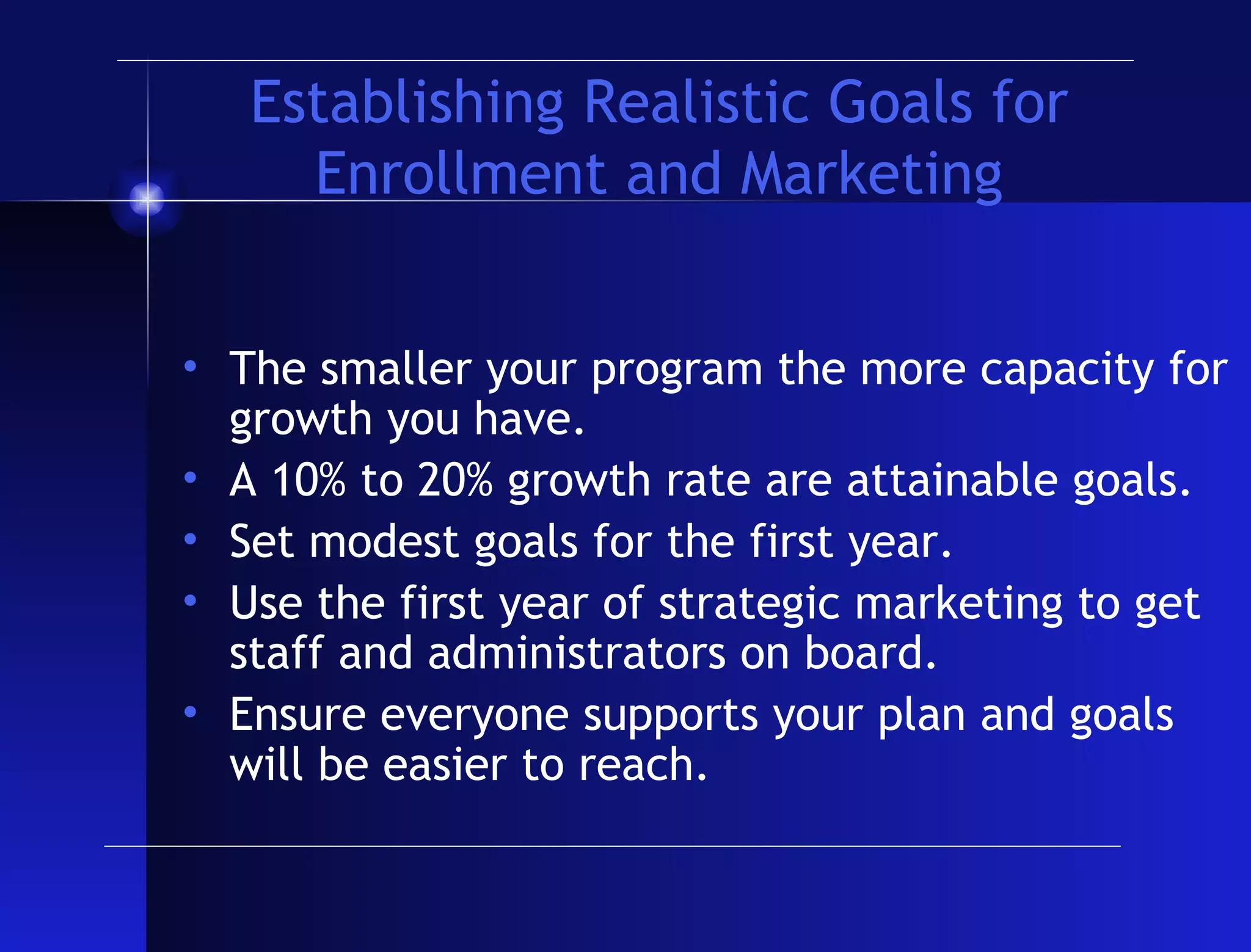 Establishing Realistic Goals for Enrollment and Marketing The smaller your program the more capacity for growth you have. A 10% to 20% growth rate are attainable goals. Set modest goals for the first year. Use the first year of strategic marketing to get staff and administrators on board. Ensure everyone supports your plan and goals will be easier to reach. 