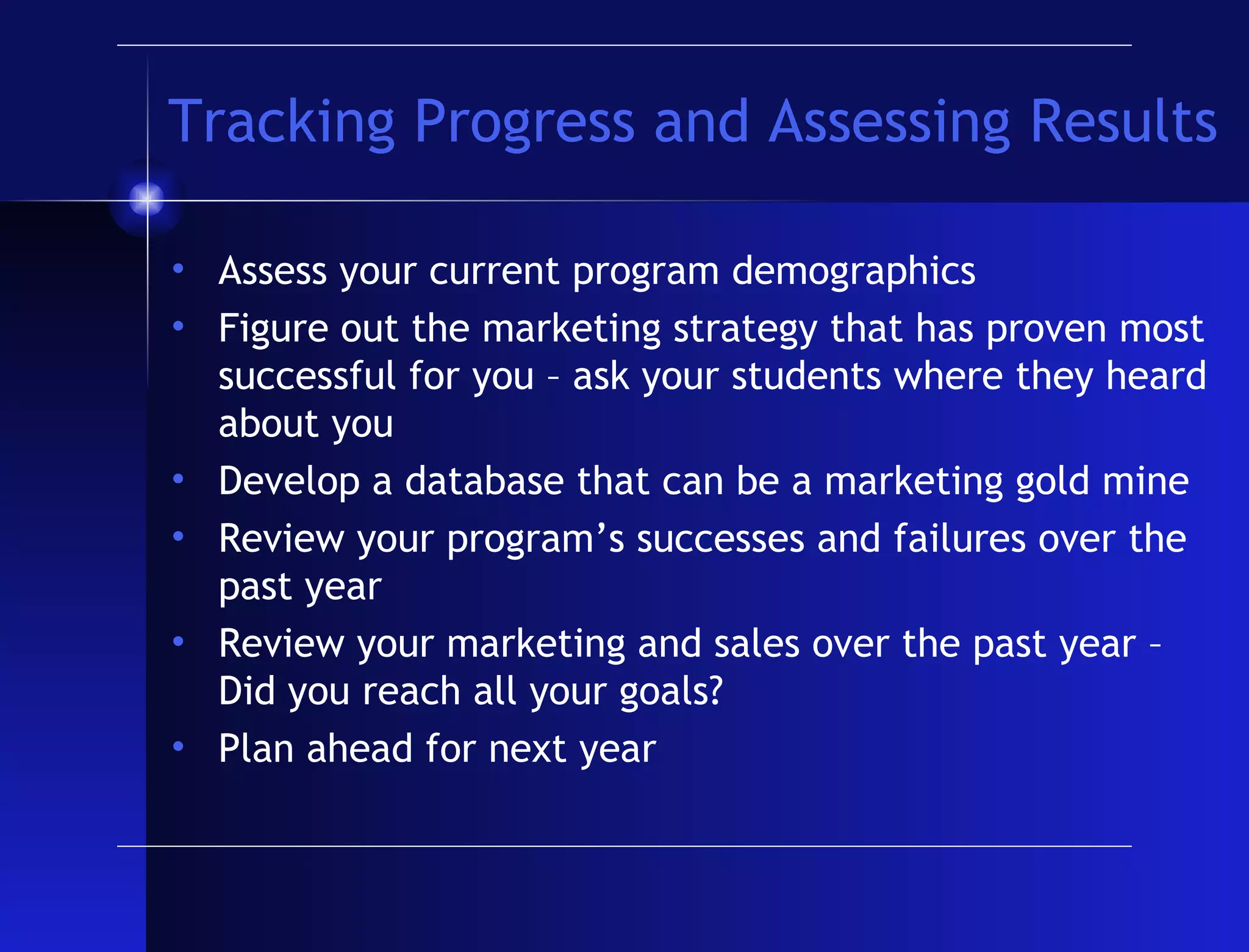 Tracking Progress and Assessing Results Assess your current program demographics Figure out the marketing strategy that has proven most successful for you – ask your students where they heard about you Develop a database that can be a marketing gold mine Review your program’s successes and failures over the past year Review your marketing and sales over the past year – Did you reach all your goals? Plan ahead for next year 