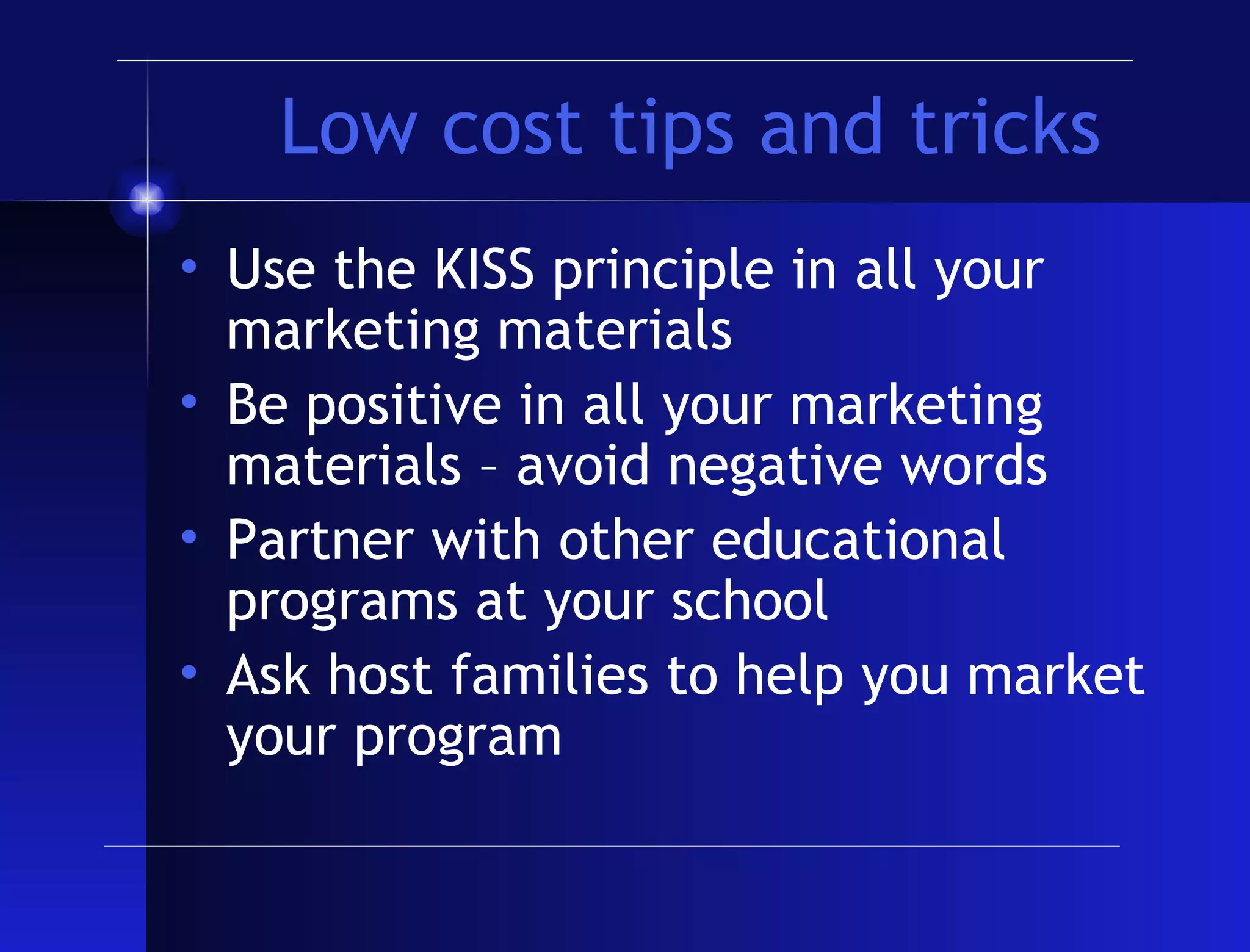Low cost tips and tricks Use the KISS principle in all your marketing materials Be positive in all your marketing materials – avoid negative words Partner with other educational programs at your school Ask host families to help you market your program 