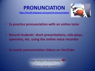 PRONUNCIATION
http://linc5ft.blogspot.ca/search?q=pronunciation
• Ss practice pronunciation with an online tutor
• Record students' short presentations, role-plays,
speeches, etc. using the online voice recorder
• Ss watch pronunciation videos on YouTube
 