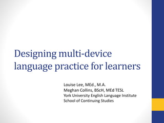 Designing multi-device
language practice for learners
Louise Lee, MEd., M.A.
Meghan Collins, BScH, MEd TESL
York University English Language Institute
School of Continuing Studies
 