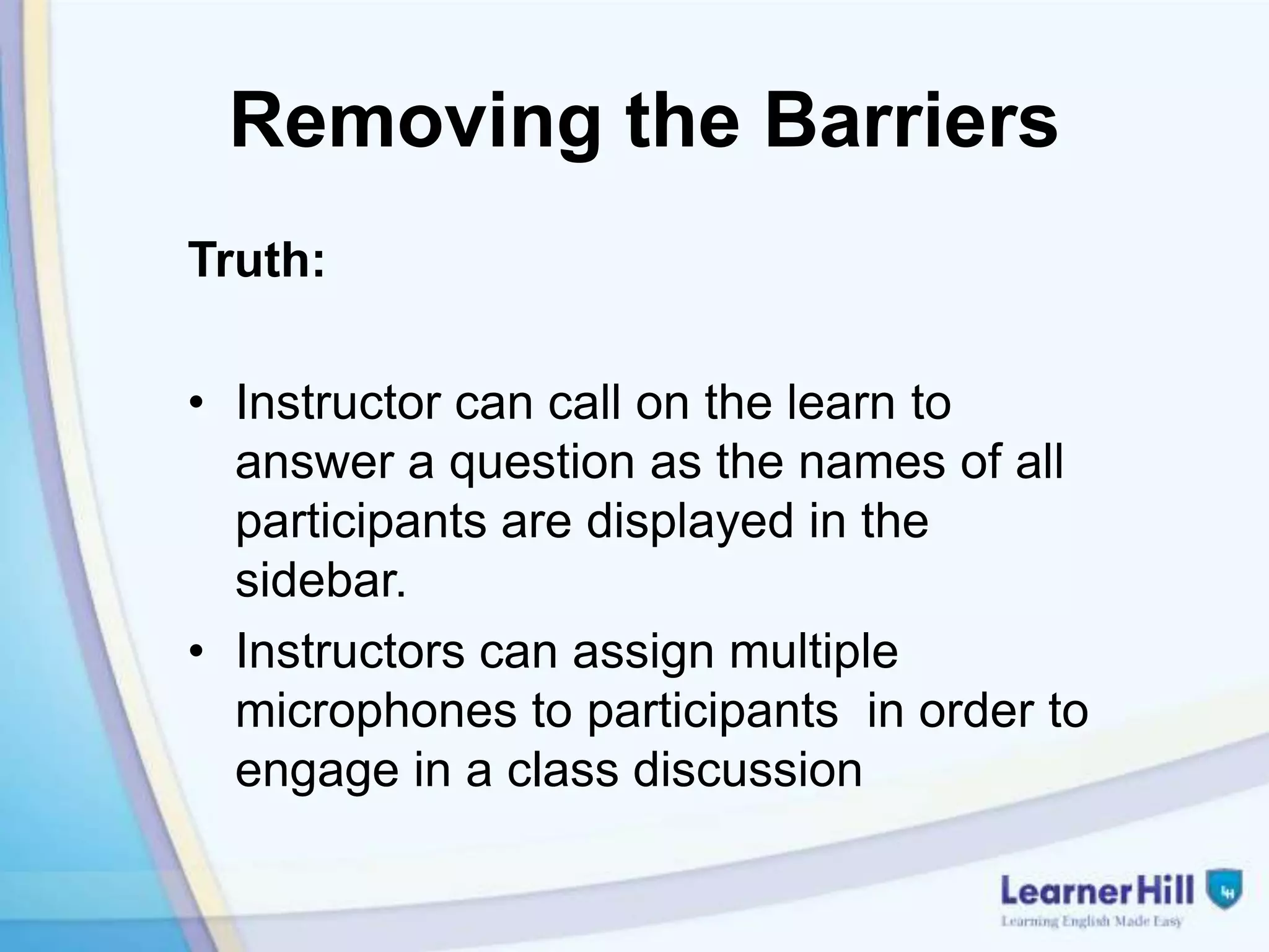 Removing the Barriers
Truth:

• Instructor can call on the learn to
  answer a question as the names of all
  participants are displayed in the
  sidebar.
• Instructors can assign multiple
  microphones to participants in order to
  engage in a class discussion
 