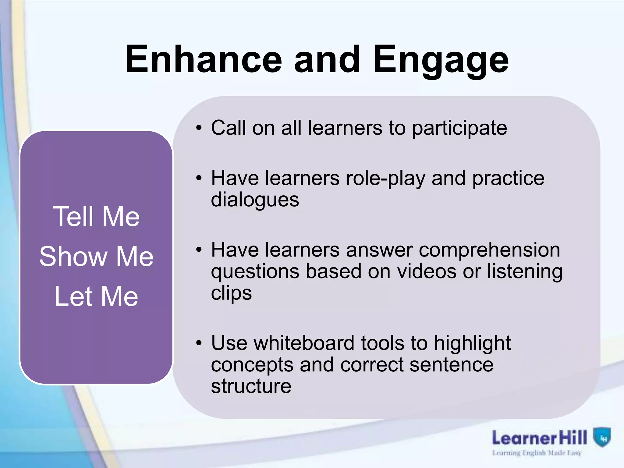 Enhance and Engage
           • Call on all learners to participate

           • Have learners role-play and practice
             dialogues
 Tell Me
Show Me    • Have learners answer comprehension
             questions based on videos or listening
 Let Me      clips

           • Use whiteboard tools to highlight
             concepts and correct sentence
             structure
 