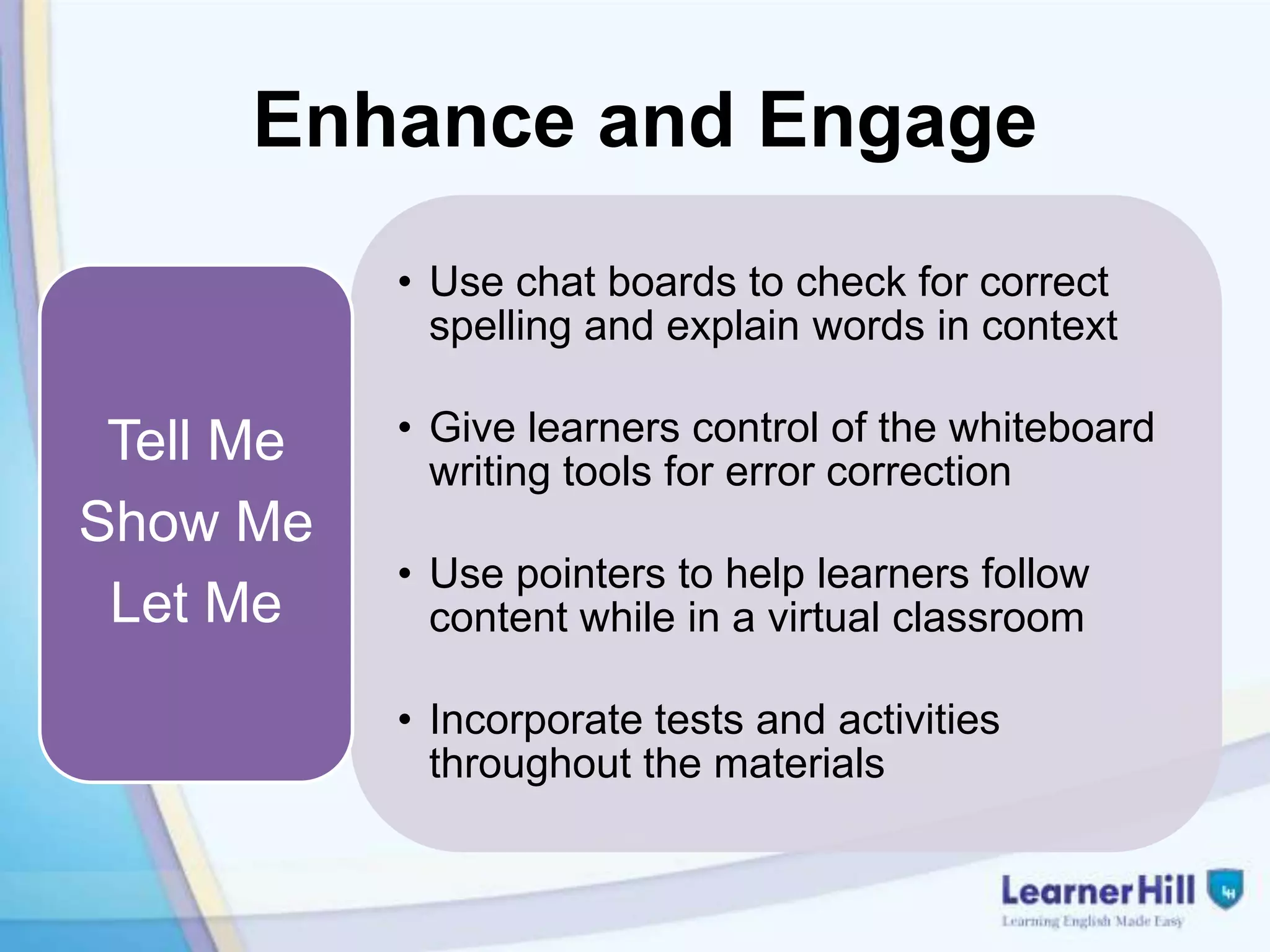 Enhance and Engage
           • Use chat boards to check for correct
             spelling and explain words in context

 Tell Me   • Give learners control of the whiteboard
             writing tools for error correction
Show Me
           • Use pointers to help learners follow
 Let Me      content while in a virtual classroom

           • Incorporate tests and activities
             throughout the materials
 