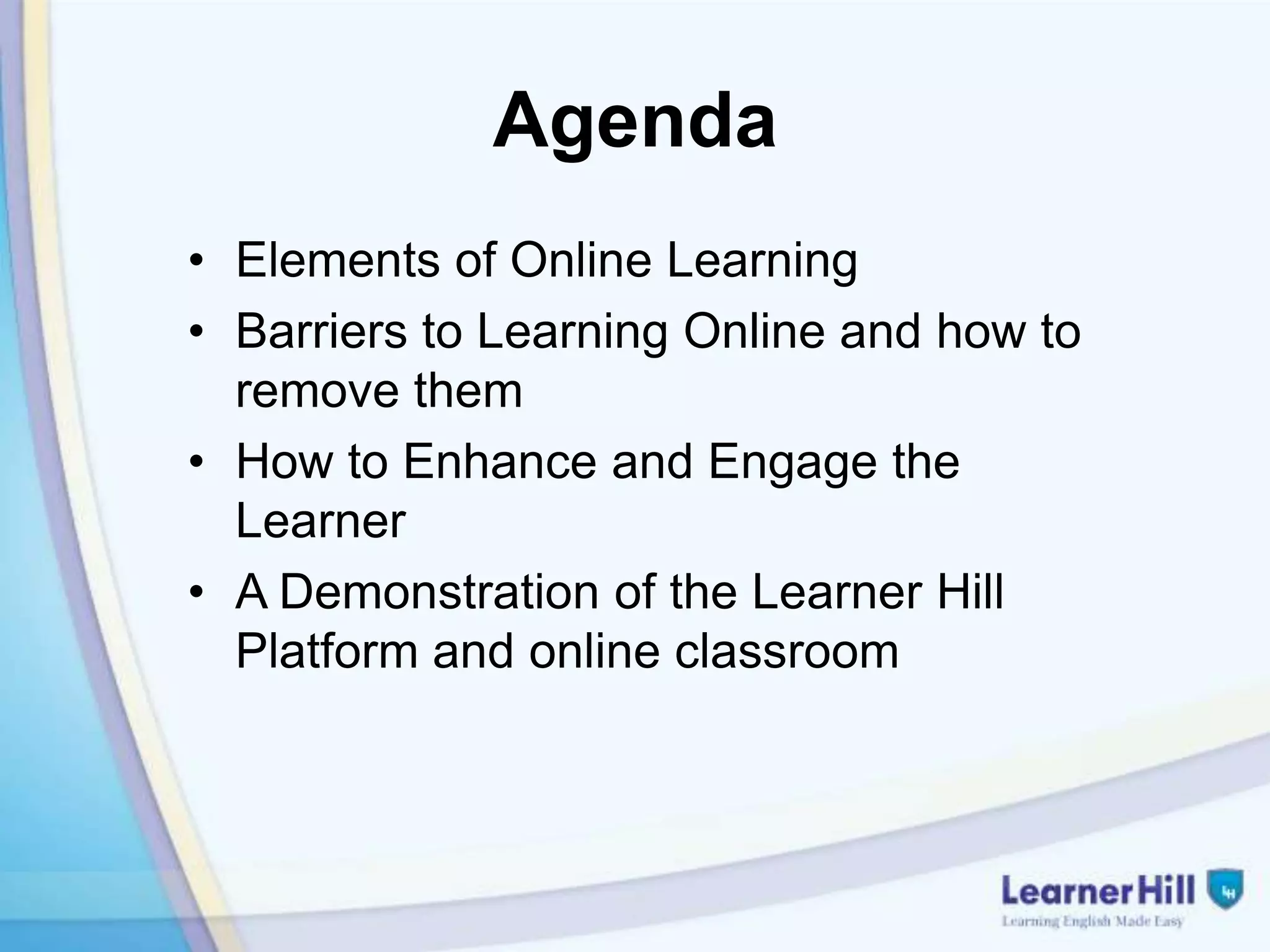 Agenda
• Elements of Online Learning
• Barriers to Learning Online and how to
  remove them
• How to Enhance and Engage the
  Learner
• A Demonstration of the Learner Hill
  Platform and online classroom
 