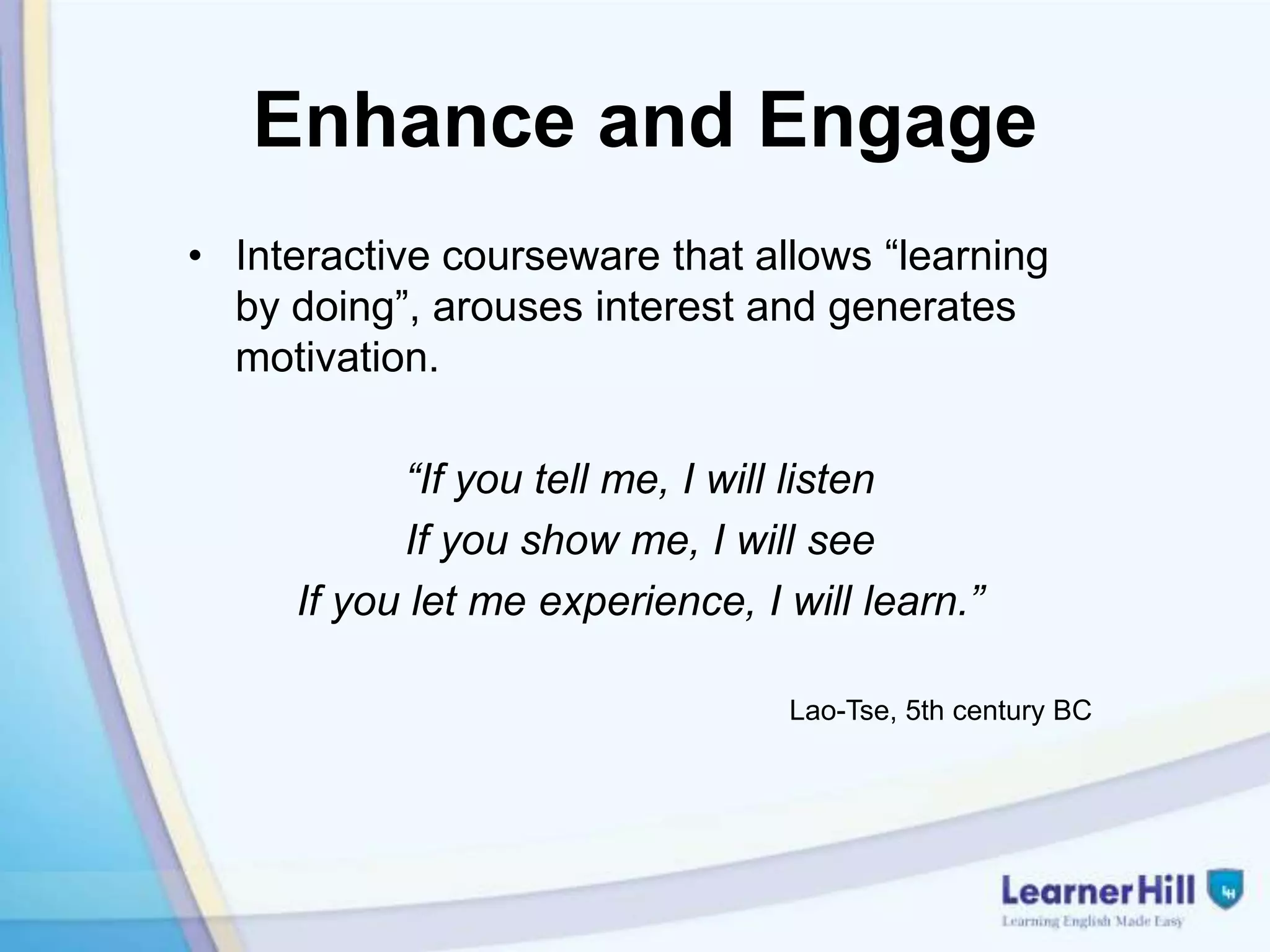 Enhance and Engage
• Interactive courseware that allows “learning
  by doing”, arouses interest and generates
  motivation.

           “If you tell me, I will listen
           If you show me, I will see
     If you let me experience, I will learn.”

                                 Lao-Tse, 5th century BC
 