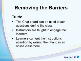 Removing the Barriers
Truth:
• The Chat board can be used to ask
  questions during the class
• Instructors are taught to engage the
  learners
• Learners can get the instructions
  attention by raising their hand in an
  online classroom
 