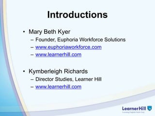 Introductions
• Mary Beth Kyer
  – Founder, Euphoria Workforce Solutions
  – www.euphoriaworkforce.com
  – www.learnerhill.com


• Kymberleigh Richards
  – Director Studies, Learner Hill
  – www.learnerhill.com
 