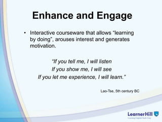 Enhance and Engage
• Interactive courseware that allows “learning
  by doing”, arouses interest and generates
  motivation.

           “If you tell me, I will listen
           If you show me, I will see
     If you let me experience, I will learn.”

                                 Lao-Tse, 5th century BC
 