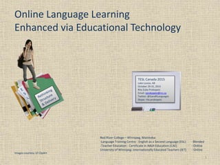 Online Language Learning
Enhanced via Educational Technology
1
Images courtesy of ClipArt
TESL Canada 2015
Lake Louise, AB
October 29-31, 2015
Rita Zuba Prokopetz
Email: rprokopetz@rrc.ca
Twitter: @GandRLanguages
Skype: rita.prokopetz
Red River College – Winnipeg, Manitoba:
-Language Training Centre - English as a Second Language (ESL) - Blended
-Teacher Education - Certificate in Adult Education (CAE) - Online
University of Winnipeg: Internationally Educated Teachers (IET) - Online
 