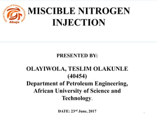 MISCIBLE NITROGEN
INJECTION
PRESENTED BY:
OLAYIWOLA, TESLIM OLAKUNLE
(40454)
Department of Petroleum Engineering,
African University of Science and
Technology.
DATE: 23rd June, 2017 1
 