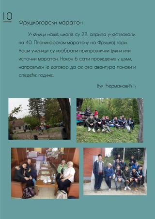 Фрушкогорски маратон
Ученици наше школе су 22. априла учествовали
на 40. Планинарском маратону на Фрушкој гори.
Наши ученици су изабрали приправнички јужни или
источни маратон. Након 6 сати проведених у шуми,
направљен је договор да се ова авантура понови и
следеће године.
Вук Ђермановић I3
10
 