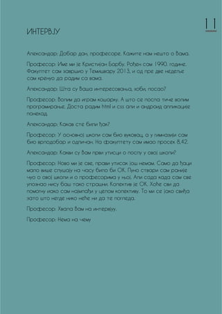 ИНТЕРВЈУ
Александар: Добар дан, професоре. Кажите нам нешто о Вама.
Професор: Име ми је Кристијан Барбу. Рођен сам 1990. године.
Факултет сам завршио у Темишвару 2013, и од пре две недеље
сам кренуо да радим са вама.
Александар: Шта су Ваша интересовања, хоби, посао?
Професор: Волим да играм кошарку. А што се посла тиче волим
програмирање. Доста радим html и css али и андроид апликације
понекад.
Александар: Какав сте били ђак?
Професор: У основној школи сам био вуковац, а у гимназији сам
био врлодобар и одличан. На факултету сам имао просек 8,42.
Александар: Какви су Вам први утисци о послу у овој школи?
Професор: Ново ми је све, прави утисак још немам. Само да ђаци
мало више слушају на часу било би ОК. Пуно ствари сам раније
чуо о овој школи и о професорима у њој. Али сада када сам све
упознао нису баш тако страшни. Колектив је ОК. Хоће сви да
помогну иако сам најмлађи у целом колективу. То ми се јако свиђа
зато што негде нико неће ни да те погледа.
Професор: Хвала Вам на интервјуу.
Професор: Нема на чему
11
 