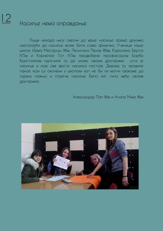 Насиље нема оправдање
Људи некада нису свесни да врше насиље према другима
сматрајући да насиље може бити само физичко. Ученице наше
школе Ирма Месарош II6м, Леонтина Пенов III6м, Каролина Берта
IV5м и Корнелиа Тот IV5м предвођене професором Барбу
Кристианом одлучиле су да укажу својим другарима шта је
насиље и које све врсте насиља постоје. Девојке су правиле
паное који су окачени у школски хол не би ли могли свакоме да
скрену пажњу и спрече насиље било ког типа међу својим
другарима.
Александар Пап II6м и Атила Мике II6м
12
 