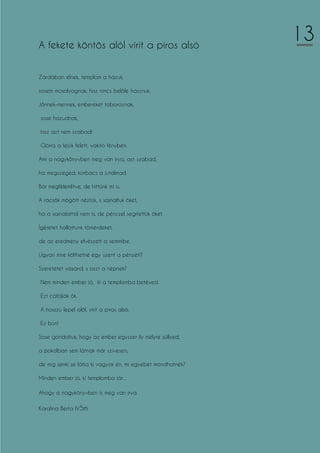 A fekete köntös alól virít a piros alsó
Zárdában élnek, templom a házuk,
sosem mosolyognak, hisz nincs belőle hasznuk.
Jönnek-mennek, embereket toboroznak,
sose hazudnak,
hisz azt nem szabad!
Glória a fejük felett, vakító fényben.
Ami a nagykönyvben meg van írva, azt szabad,
ha megszeged, korbács a jutalmad.
Bár megfélemlítve, de hittünk mi is.
A rácsök mögött néztük, s sajnáltuk őket,
ha a sajnálattal nem is, de pénzzel segítettük őket.
Ígéretet hallottunk tömérdeket,
de az eredmény elvészett a semmibe.
Ugyan mire költhetné egy szent a pénzét!?
Szeretetet vásárol, s oszt a népnek?
Nem minden ember jó, ki a templomba betéved.
Ezt cáfolják ők.
A hosszú lepel alól, virít a piros alsó.
Ez bűn!
Sose gondoltuk, hogy az ember egyszer ily mélyre süllyed,
a pokolban sem látnak már szívesen,
de míg senki se látja ki vagyok én, mi egyebet mondhatnék?
Minden ember jó, ki templomba jár...
Ahogy a nagykönyvben is meg van írva.
Karolina Berta IV5m
13
 