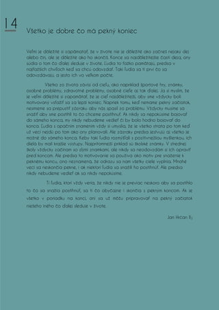 Všetko je dobre čo má pekný koniec
Veľmi je dôležité si zapämatať, že v živote nie je dôležité ako začneš nejaký dej
alebo čin, ale je dôležité ako ho skončíš. Konce sa najdôležitejšie časti deja, ony
súdia o tom čo ďalej sleduje v živote. Ľudia to ťažko pamätajú, predsa v
najťažších chvíľoch keď sa chcú odovzdať. Takí ľudia sa tí prví čo sa
odovzdávajú, a jesto ich vo veľkom počte.
Všetko zo života závisí od cieľu, ako napríklad športové hry, známky,
osobné problémy, zdravotné problémy, osobné cieľe aj tak ďalej. Ja si myslím, že
je veľmi dôležité si zapamätať, že je cieľ najdôležitejší, aby sme vždycky boli
motivovaný vsťažiť sa za lepší koniec. Napriek tomu, keď nemame pekný začiatok,
nesmieme sa prepustiť zázraku aby nás spasil zo problému. Vždycky musíme sa
snažiť aby sme postihli to čo chceme postihnuť. Ak nikdy sa nepokúsime bojovať
do sámeho konca, my nikdy nebudeme vedieť či by bolo hodno bojovať do
konca. Ľudia s opačním znamením vždy si umyslia, že je všetko strata po tom keď
už vecí nejdú po tom ako ony planovali. Ale zázraky predsa jestvujú aj všetko je
možné do sámeho konca. Keby takí ľudia rozmýšľali s pozitivnejšiou myšlienkou, ich
dielá by mali krajšie výstupy. Najprítomnejší príklad sú školské známky. V strednej
školy vždycky začínam so zlými znamkami, ale nikdy sa neodovzdám si ich opraviť
pred koncom. Ale predsa to motivovanie sa používa ako motiv pre snaženie k
peknému koncu, ono neznamená, že odrazu sa nam všetky ciele vyplnia. Mnohé
veci sa neskončia pekne, i ak niektorí ľudia sa snažili ho postihnúť. Ale predsa
nikdy nebudeme vedieť ak sa nikdy nepokúsime.
Tí ľudia, ktorí vždy veria, že nikdy nie je previac neskoro aby sa postihlo
to čo sa snažia postihnúť, sa tí čo obyčajne i skončia s pekným koncom. Ak je
všetko v poriadku na konci, oni sa už môžu pripravovať na pekný začiatok
niešeho iného čo ďalej sleduje v živote.
Jan Hrćan II3
14
 