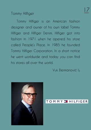 Tommy Hilfiger
Tommy Hilfiger is an American fashion
designer and owner of his own label Tommy
Hilfiger and Hilfiger Denim. Hilfiger got into
fashion in 1971 when he opened his store
called People’s Place. In 1985 he founded
Tommy Hilfiger Corporation. In a short notice
he went worldwide and today you can find
his stores all over the world.
Vuk Đermanović I3
17
 