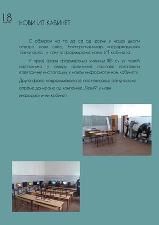 НОВИ ИТ КАБИНЕТ
С обзиром на то да се од јесени у нашој школи
отвара нови смер, Електротехничар информационих
технологијa, у току је формирање новог ИТ кабинета.
У првој фази формирања ученици III5 су уз помоћ
наставника у оквиру практичне наставе поставили
електричну инсталацију у новом информатичком кабинету.
Друга фаза подразумевала је постављање рачунарске
опреме дониране од компаније „Леви9“ у нови
информатички кабинет
18
 