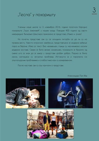 „Тесла“ у позоришту
Ученици наше школе су 3. новембра 2016. године посетили Народно
позориште „Тоша Јовановић“ у нашем граду. Поводом 400 година од смрти
изванредног Вилијама Шекспира приказана је представа „Ромео и Јулија“.
На почетку представе сви су се зачудили питајући се да ли су на
правом месту. Уместо класичног извођења, представљено је модерно виђење
пара из Вероне. Иако је текст био неизмењен, глумци су неочекивано носили
модерне костиме. Свима је било веома занимљиво, позориште је брујало од
смеха што је знак да је хумор у представи урађен добро. Порука је била
јасна, наглашени су актуелни проблеми. Истакнута је и паралела са
општељудским проблемима и слабостима који су ванвременски.
После наставе сви су још причали о представи.
Александар Пап II6м
3
 