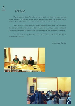 МОДА
Модна агенција „Select“ је због велике потребе за новим лицима и захтева
наших дизајнера, брендова, модних кућа и магазина организовала аудиције широм
Србије. 15. октобра 2016. године одржана је аудиција и у нашој школи.
Иако је наша школа претежно „мушка“, одазив је био велик. Током аудиције
свако је добио формулар који је требало попунити личним подацима. Затим је свако
од учесника имао задатак да се прошета пред камером. Тиме је аудиција завршена.
Сви који су прошли у други круг имали су састанак у модној агенцији где су
добили даља упутства.
Александар Пап II6м
4
 