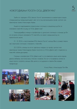 НОВОГОДИШЊA ПОСЕТA ОСШ „ДЕВЕТИ МАЈ“
Трећи пут заредом у ЕГШ „Никола Тесла“ организована је хуманитарна акција
„Средњошколци средњошколцима“, овог пута под организацијом проф. српског као
нематерњег језика Александре Арваи.
Акција је подразумевала прикупљање слаткиша и грицкалица да би се
направили пакетићи за децу из ОСШ „Девети мај“.
Током децембра ученици и професори су доносили слаткише и сланише да би
се на крају успешно направила 72 пакетића, за сваког средњошколца из
пријатељске школе.
21. 12. 2016. у прсоторијама ЕГШ „Никола Тесла“ ученици II6м су разврставали
све сакупљене слаткише и паковали у пакетиће.
22.12.2016. ученици из истог одељења заједно са проф. српског као
нематерњег језика Александром Арваи посетили су ОСШ „Девети мај“ и поделили су
пакетиће својим другарима.
Ученици и професори ОСШ „Девети мај“ су се захвалили нашој школи једном
дивном забавом, наступом хора, плесом и осмехом. За сат и по времена, колико је
наша посета трајала ученици обе школе су се дружили и певали без икаквих
предрасуда
Атила Мике и Александар Пап II6м
5
 