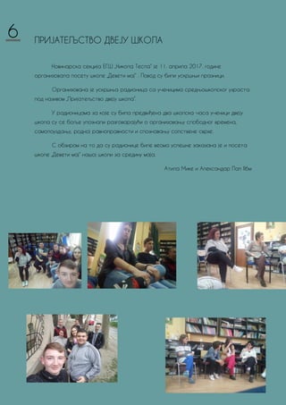 ПРИЈАТЕЉСТВО ДВЕЈУ ШКОЛА
Новинарска секција ЕГШ „Никола Тесла“ је 11. априла 2017. године
организовала посету школе „Девети мај“ . Повод су били ускршњи празници.
Организована је ускршња радионица са ученицима средњошколског узраста
под називом „Пријатељство двеју школа“.
У радионицама за које су била предвиђена два школска часа ученици двеју
школа су се боље упознали разговарајући о организовању слободног времена,
самопоуздању, родној равноправности и спознавању сопствене сврхе.
С обзиром на то да су радионице биле веома успешне заказана је и посета
школе „Девети мај“ нашој школи за средину маја.
Атила Мике и Александар Пап II6м
6
 