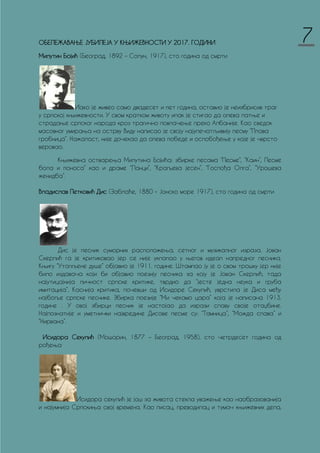 ОБЕЛЕЖАВАЊЕ ЈУБИЛЕЈА У КЊИЖЕВНОСТИ У 2017. ГОДИНИ
Милутин Бојић (Београд, 1892 – Солун, 1917), сто година од смрти
Иако је живео само двадесет и пет година, оставио је неизбрисив траг
у српској књижевности. У свом кратком животу ипак је стигао да опева патње и
страдање српског народа кроз трагично повлачење преко Албаније. Као сведок
масовног умирања на острву Виду написао је своју најупечатљивију песму “Плава
гробница”. Нажалост, није дочекао да опева победе и ослобођење у које је чврсто
веровао.
Књижевна остварења Милутина Бојића: збирке песама “Песме”, “Каин”, Песме
бола и поноса” као и драме “Ланци”, “Краљева јесен”, “Госпођа Олга”, “Урошева
женидба”.
Владислав Петковић Дис (Заблаће, 1880 – Јонско море 1917), сто година од смрти
Дис је песник суморних расположења, сетног и музикалног израза. Јован
Скерлић га је критиковао јер се није уклапао у његов идеал напредног песника.
Књигу “Утопљене душе” објавио је 1911. године. Штампао ју је о свом трошку јер није
било издавача који би објавио поезију песника за коју је Јован Скерлић, тада
најутицајнија личност српске критике, тврдио да “јесте једна неука и груба
имитација”. Каснија критика, почевши од Исидоре Секулић, уврстила је Диса међу
најбоље српске песнике. Збирка поезије “Ми чекамо цара” која је написана 1913.
године . У овој збирци песник је настојао да изрази славу своје отаџбине.
Најпознатије и уметнички највредине Дисове песме су: “Тамница”, “Можда спава” и
“Нирвана”.
Исидора Секулић (Мошорин, 1877 – Београд, 1958), сто четрдесет година од
рођења
Исидора секулић је још за живота стекла уважење као наобразованија
и најумнија Српскиња свој времена. Као писац, преводилац и тумач књижевних дела,
7
 