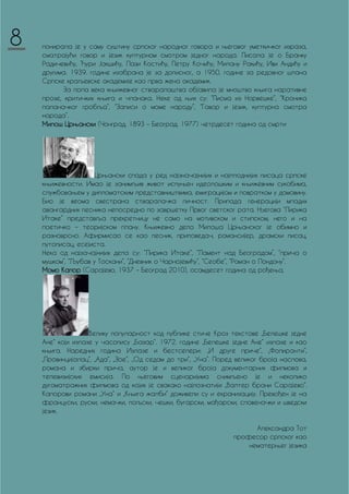 понирала је у саму суштину српског народног говора и његовог уметкичког израза,
сматрајући говор и језик културном смотром једног народа. Писала је о Бранку
Радичевићу, Ђури Јакшићу, Лази Костићу, Петру Кочићу, Милану Ракићу, Иви Андићу и
другима. 1939. године изабрана је за дописног, а 1950. године за редовног шлана
Српске краљевске академије као прва жена академик.
За пола века књижевног стваралаштва објавила је мноштво књига наративне
прозе, критичких књига и чланака. Неке од њих су: “Писма из Норвешке”, “Кроника
паланачког гробља”, “Записи о моме народу”, “Говор и језик, културна смотра
народа”.
Милош Црњански (Чонград, 1893 – Београд. 1977) четрдесет година од смрти
Црњански спада у ред најзначајнијих и најплоднијих писаца српске
књижевности. Имао је занимљив живот испуњен идеолошким и књижевним сукобима,
службовањем у дипломатским представништвима, емиграцијом и повратком у домовину.
Био је веома свестрана стваралачка личност. Припада генерацији младих
авангардних песника непосредно по завршетку Првог светског рата. Његова “Лирика
Итаке” представља прекретницу не само на мотивском и стилском, него и на
поетичко – теоријском плану. Књижевно дело Милоша Црњанског је обимно и
разноврсно. Афирмисао се као песник, приповедач, романсијер, драмски писац,
путописац, есејиста.
Нека од најзачајнијих дела су: “Лирика Итаке”, “Ламент над Београдом”, “прича о
мушком”, “Љубав у Тоскани”, “Дневник о Чарнојевићу”, “Сеобе”, “Роман о Лондону”.
Момо Капор (Сарајево, 1937 – Београд 2010), осамдесет година од рођења,
Велику популарност код публике стиче Кроз текстове „Белешке једне
Ане“ који излазе у часопису „Базар“. 1972. године „Белешке једне Ане“ излазе и као
књига. Наредних година Излазе и бестселери: „И друге приче“, „Фолиранти“,
„Провинцијалац“, „Ада“, „Зое“, „Од седам до три“, „Уна“. Поред великог броја наслова,
романа и збирки прича, аутор је и великог броја документарних филмова и
телевизијских емисија. По његовим сценаријима снимљено је и неколико
дугоматражних филмова од којих је свакако најпознатији „Валтер брани Сарајево“.
Капорови романи „Уна“ и „Књига жалби“ доживели су и екранизацију. Превођен је на
француски, руски, немачки, пољски, чешки, бугарски, мађарски, словеначки и шведски
језик.
Aлександра Тот
професор српског као
нематерњег језика
8
 