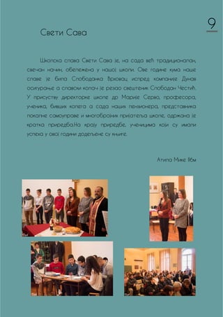 Свети Сава
Школска слава Свети Сава је, на сада већ традиционалан,
свечан начин, обележена у нашој школи. Ове године кума наше
славе је била Слободанка Врховац испред компаније Дунав
осигурање а славски колач је резао свештеник Слободан Честић.
У присуству директорке школе др Марије Серво, професора,
ученика, бивших колега а сада наших пензионера, представника
локалне самоуправе и многобројних пријатеља школе, одржана је
кратка приредба.На крају приредбе, ученицима који су имали
успеха у овој години додељене су књиге.
Атила Мике II6м
9
 