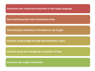 Classroom was conducted exclusively in the target language.



New teaching points were introduced orally.



Only everyday vocabulary and sentences are taught.



Concrete vocab taught through demonstration, realia.



Abstract vocab was thought by association of idea.



Grammar was taught inductively .
 