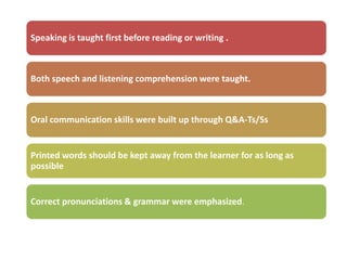 Speaking is taught first before reading or writing .



Both speech and listening comprehension were taught.



Oral communication skills were built up through Q&A-Ts/Ss


Printed words should be kept away from the learner for as long as
possible


Correct pronunciations & grammar were emphasized.
 