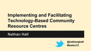 Implementing and Facilitating
Technology-Based Community
Resource Centres
Nathan Hall
@nathanghall
#teslon13

 