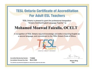 TESL Ontario Certificate of Accreditation
For Adult ESL Teachers
TESL Ontario is pleased to grant the professional designation
“Ontario Certified English Language Teacher” to
in recognition of TESL Ontario required knowledge and skills in teaching English as
a second language, and commitment to the TESL Ontario Code of Ethics.
Accredited Membership Number:
Accreditation Renewal Due Date:
The certificate and professional designation are valid until the renewal due date above. Chair
Mohamed Moawad Faizalla, OCELT
T150068
March 2020 Sharon Deng
Powered by TCPDF (www.tcpdf.org)
 