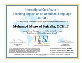 International Certificate in
Teaching English as an Additional Language
(ICTEAL)
TESL Association of Ontario, Canada, is pleased to grant this certificate to
in recognition of the required knowledge and skills to teach
English as an Additional Language abroad.
Accredited Membership Number:
Accreditation Renewal Due Date:
This certificate is valid until the renewal due date mentioned above.
The TESL Ontario accredited training programs include a minimum of 250 hours of TESL theory
and methodology training, and at least 30 hours of observation and 20 hours of supervised
practice teaching. These programs are offered by recognized Canadian universities, colleges,
and school boards. The authenticity of this certificate can be verified through the TESL Ontario
Registry of Accredited Members at www.teslontario.org/accredited-members-registry.
TESL Association of Ontario, 27 Carlton Street, Suite 405, Toronto, Ontario, Canada M5B 1L2 – T: 416-593-4243, TF: 1-800-327-4827, F: 416-593-0164
www.teslontario.org
Chair
Renate Tilson
Executive Director
Mohamed Moawad Faizalla, OCELT
Sharon Deng
T150068
March 2020
Powered by TCPDF (www.tcpdf.org)
 