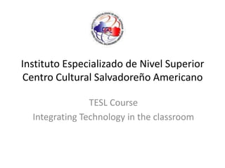Instituto Especializado de Nivel Superior Centro Cultural Salvadoreño Americano TESL Course IntegratingTechnology in theclassroom 