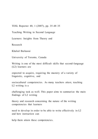 TESL Reporter 40, 1 (2007), pp. 35-48 35
Teaching Writing to Second Language
Learners: Insights from Theory and
Research
Khaled Barkaoui
University of Toronto, Canada
Writing is one of the most difficult skills that second-language
(L2) learners are
expected to acquire, requiring the mastery of a variety of
linguistic, cognitive, and
sociocultural competencies. As many teachers attest, teaching
L2 writing is a
challenging task as well. This paper aims to summarize the main
findings of L2 writing
theory and research concerning the nature of the writing
competencies that learners
need to develop in order to be able to write effectively in L2
and how instruction can
help them attain these competencies.
 
