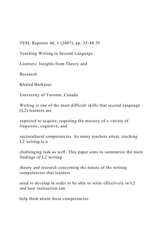 TESL Reporter 40, 1 (2007), pp. 35-48 35
Teaching Writing to Second Language
Learners: Insights from Theory and
Research
Khaled Barkaoui
University of Toronto, Canada
Writing is one of the most difficult skills that second-language
(L2) learners are
expected to acquire, requiring the mastery of a variety of
linguistic, cognitive, and
sociocultural competencies. As many teachers attest, teaching
L2 writing is a
challenging task as well. This paper aims to summarize the main
findings of L2 writing
theory and research concerning the nature of the writing
competencies that learners
need to develop in order to be able to write effectively in L2
and how instruction can
help them attain these competencies.
 