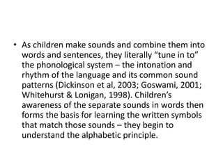 • As children make sounds and combine them into 
words and sentences, they literally “tune in to” 
the phonological system – the intonation and 
rhythm of the language and its common sound 
patterns (Dickinson et al, 2003; Goswami, 2001; 
Whitehurst & Lonigan, 1998). Children’s 
awareness of the separate sounds in words then 
forms the basis for learning the written symbols 
that match those sounds – they begin to 
understand the alphabetic principle. 
 