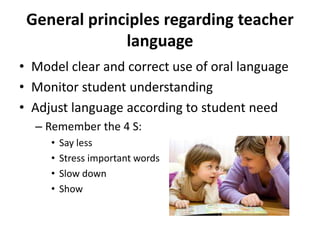 General principles regarding teacher 
language 
• Model clear and correct use of oral language 
• Monitor student understanding 
• Adjust language according to student need 
– Remember the 4 S: 
• Say less 
• Stress important words 
• Slow down 
• Show 
 