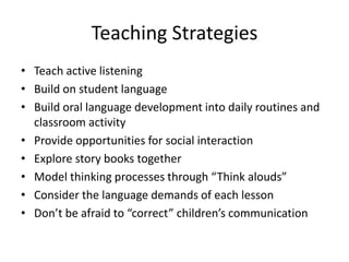 Teaching Strategies 
• Teach active listening 
• Build on student language 
• Build oral language development into daily routines and 
classroom activity 
• Provide opportunities for social interaction 
• Explore story books together 
• Model thinking processes through “Think alouds” 
• Consider the language demands of each lesson 
• Don’t be afraid to “correct” children’s communication 
 