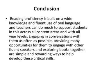Conclusion 
• Reading proficiency is built on a wide 
knowledge and fluent use of oral language 
and teachers can do much to support students 
in this across all content areas and with all 
year levels. Engaging in conversations with 
them as often as possible, providing many 
opportunities for them to engage with other 
fluent speakers and exploring books together 
are simple and rewarding ways to help 
develop these critical skills. 
 