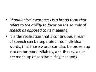 • Phonological awareness is a broad term that 
refers to the ability to focus on the sounds of 
speech as opposed to its meaning. 
• It is the realization that a continuous stream 
of speech can be separated into individual 
words, that those words can also be broken up 
into oneor more syllables, and that syllables 
are made up of separate, single sounds. 
 