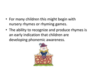 • For many children this might begin with 
nursery rhymes or rhyming games. 
• The ability to recognize and produce rhymes is 
an early indication that children are 
developing phonemic awareness. 
 