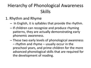 Hierarchy of Phonological Awareness 
Skills 
1. Rhythm and Rhyme 
– In English, it is syllables that provide the rhythm. 
– If children can recognize and produce rhyming 
patterns, they are actually demonstrating early 
phonemic awareness. 
– These two early levels of phonological awareness 
– rhythm and rhyme – usually occur in the 
preschool years, and prime children for the more 
advanced phonological skills that are required for 
the development of reading. 
 