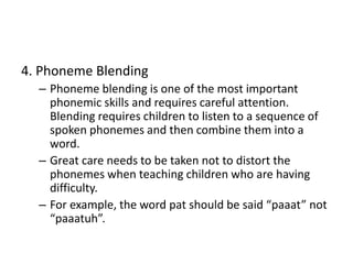 4. Phoneme Blending 
– Phoneme blending is one of the most important 
phonemic skills and requires careful attention. 
Blending requires children to listen to a sequence of 
spoken phonemes and then combine them into a 
word. 
– Great care needs to be taken not to distort the 
phonemes when teaching children who are having 
difficulty. 
– For example, the word pat should be said “paaat” not 
“paaatuh”. 
 