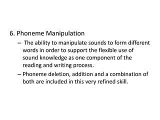 6. Phoneme Manipulation 
– The ability to manipulate sounds to form different 
words in order to support the flexible use of 
sound knowledge as one component of the 
reading and writing process. 
– Phoneme deletion, addition and a combination of 
both are included in this very refined skill. 
 