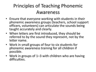 Principles of Teaching Phonemic 
Awareness 
• Ensure that everyone working with students in their 
phonemic awareness groups (teachers, school support 
officers, volunteers) can articulate the sounds being 
taught accurately and clearly. 
• When letters are first introduced, they should be 
referred to by the sound they represent, not by the 
letter name. 
• Work in small groups of four to six students for 
phonemic awareness training for all children if 
possible. 
• Work in groups of 1–3 with children who are having 
difficulties. 
 