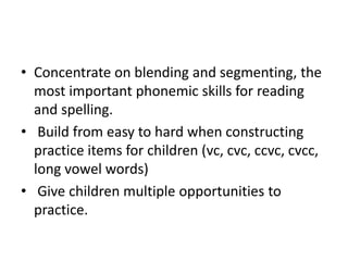 • Concentrate on blending and segmenting, the 
most important phonemic skills for reading 
and spelling. 
• Build from easy to hard when constructing 
practice items for children (vc, cvc, ccvc, cvcc, 
long vowel words) 
• Give children multiple opportunities to 
practice. 
 